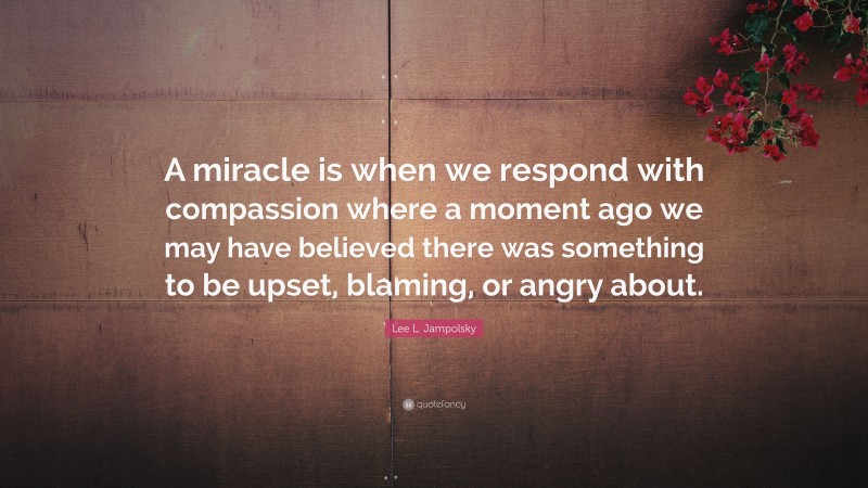 Lee L. Jampolsky Quote: “A miracle is when we respond with compassion where a moment ago we may have believed there was something to be upset, blaming, or angry about.”