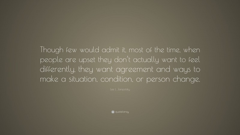 Lee L. Jampolsky Quote: “Though few would admit it, most of the time, when people are upset they don’t actually want to feel differently, they want agreement and ways to make a situation, condition, or person change.”