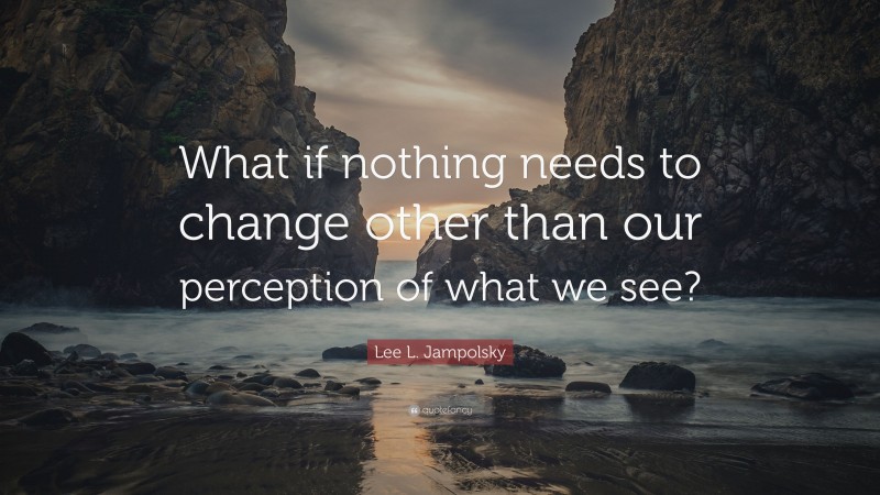 Lee L. Jampolsky Quote: “What if nothing needs to change other than our perception of what we see?”