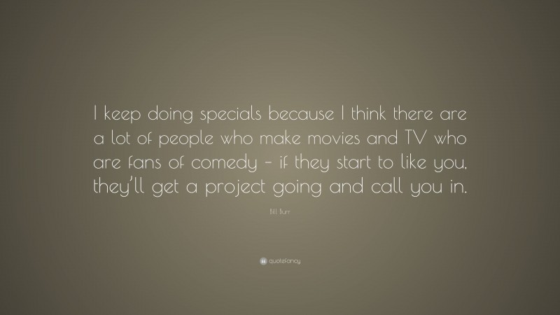 Bill Burr Quote: “I keep doing specials because I think there are a lot of people who make movies and TV who are fans of comedy – if they start to like you, they’ll get a project going and call you in.”