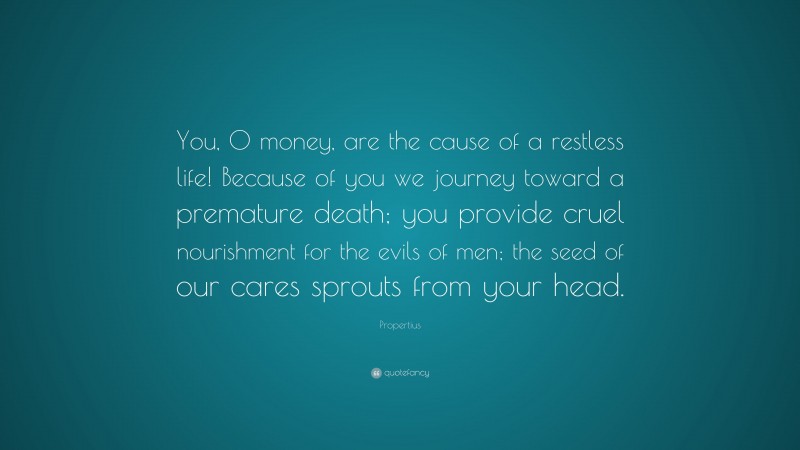 Propertius Quote: “You, O money, are the cause of a restless life! Because of you we journey toward a premature death; you provide cruel nourishment for the evils of men; the seed of our cares sprouts from your head.”