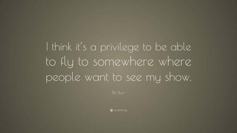 Bill Burr Quote: “I think it’s a privilege to be able to fly to somewhere where people want to see my show.”