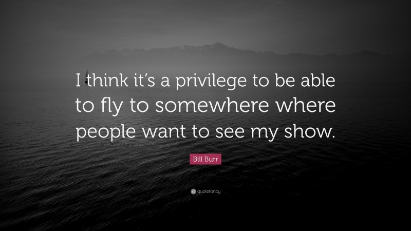 Bill Burr Quote: “I think it’s a privilege to be able to fly to somewhere where people want to see my show.”