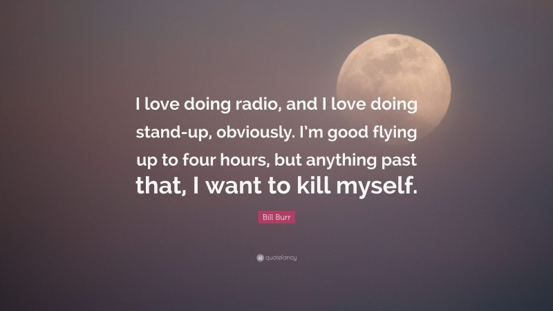 Bill Burr Quote: “I love doing radio, and I love doing stand-up, obviously. I’m good flying up to four hours, but anything past that, I want to kill myself.”