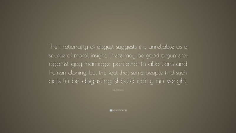 Paul Bloom Quote: “The irrationality of disgust suggests it is unreliable as a source of moral insight. There may be good arguments against gay marriage, partial-birth abortions and human cloning, but the fact that some people find such acts to be disgusting should carry no weight.”