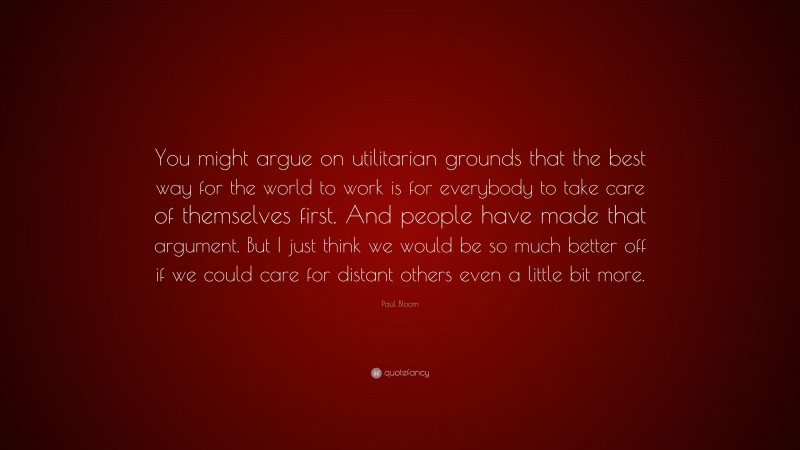 Paul Bloom Quote: “You might argue on utilitarian grounds that the best way for the world to work is for everybody to take care of themselves first. And people have made that argument. But I just think we would be so much better off if we could care for distant others even a little bit more.”