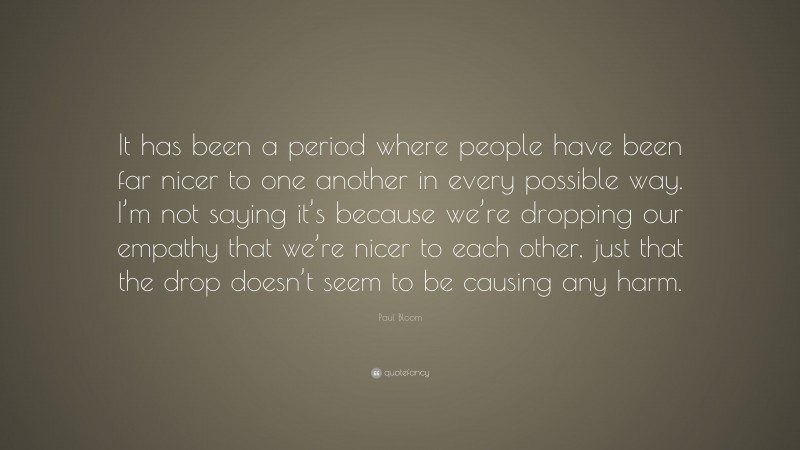 Paul Bloom Quote: “It has been a period where people have been far nicer to one another in every possible way. I’m not saying it’s because we’re dropping our empathy that we’re nicer to each other, just that the drop doesn’t seem to be causing any harm.”