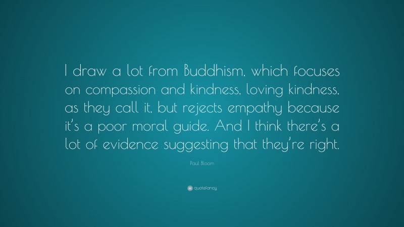 Paul Bloom Quote: “I draw a lot from Buddhism, which focuses on compassion and kindness, loving kindness, as they call it, but rejects empathy because it’s a poor moral guide. And I think there’s a lot of evidence suggesting that they’re right.”
