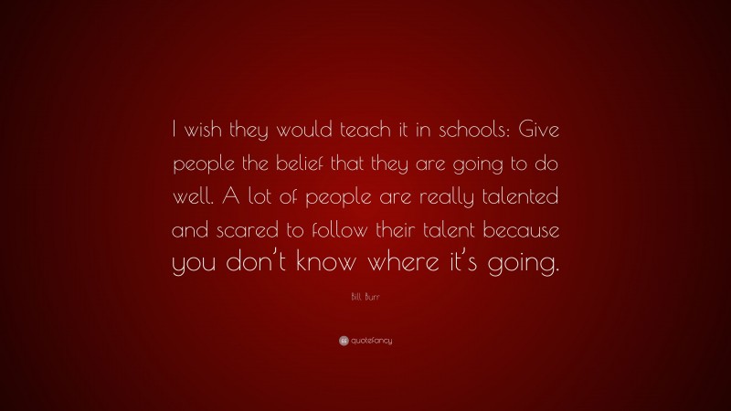 Bill Burr Quote: “I wish they would teach it in schools: Give people the belief that they are going to do well. A lot of people are really talented and scared to follow their talent because you don’t know where it’s going.”