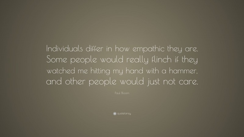 Paul Bloom Quote: “Individuals differ in how empathic they are. Some people would really flinch if they watched me hitting my hand with a hammer, and other people would just not care.”