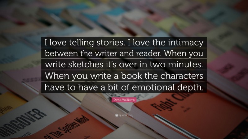 David Walliams Quote: “I love telling stories. I love the intimacy between the writer and reader. When you write sketches it’s over in two minutes. When you write a book the characters have to have a bit of emotional depth.”