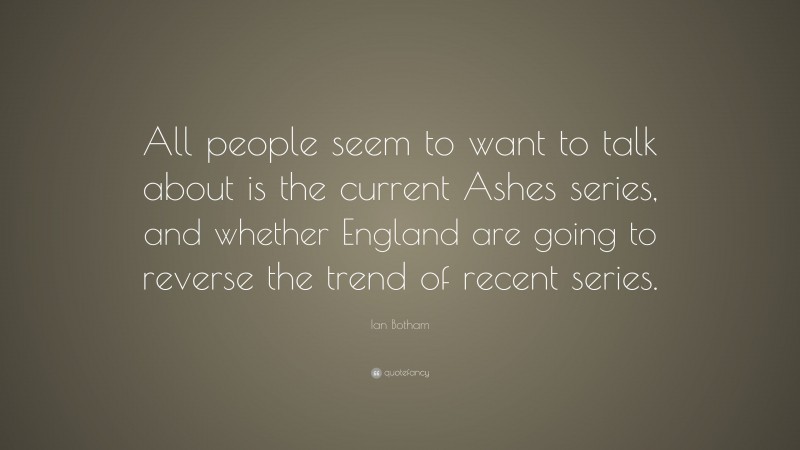 Ian Botham Quote: “All people seem to want to talk about is the current Ashes series, and whether England are going to reverse the trend of recent series.”