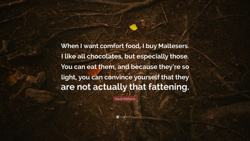David Walliams Quote: “When I want comfort food, I buy Maltesers. I like all chocolates, but especially those. You can eat them, and because they’re so light, you can convince yourself that they are not actually that fattening.”