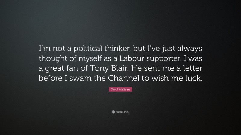 David Walliams Quote: “I’m not a political thinker, but I’ve just always thought of myself as a Labour supporter. I was a great fan of Tony Blair. He sent me a letter before I swam the Channel to wish me luck.”
