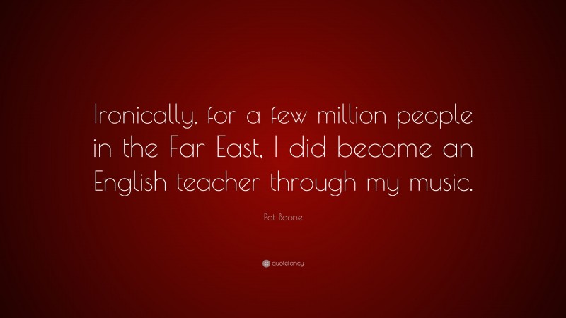 Pat Boone Quote: “Ironically, for a few million people in the Far East, I did become an English teacher through my music.”