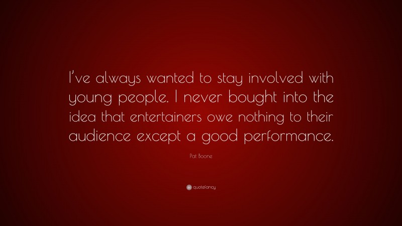 Pat Boone Quote: “I’ve always wanted to stay involved with young people. I never bought into the idea that entertainers owe nothing to their audience except a good performance.”