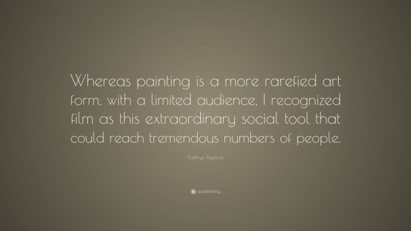 Kathryn Bigelow Quote: “Whereas painting is a more rarefied art form, with a limited audience, I recognized film as this extraordinary social tool that could reach tremendous numbers of people.”