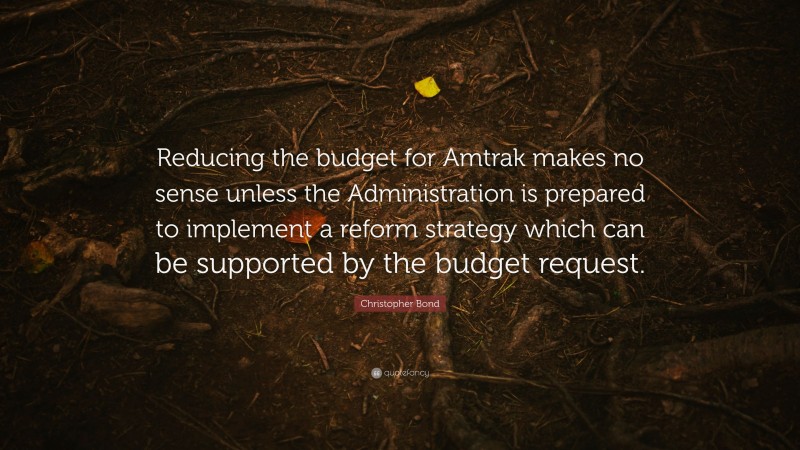 Christopher Bond Quote: “Reducing the budget for Amtrak makes no sense unless the Administration is prepared to implement a reform strategy which can be supported by the budget request.”