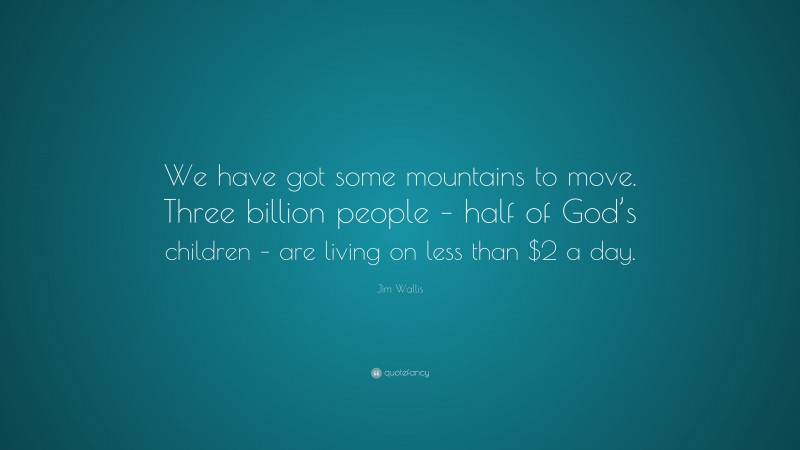 Jim Wallis Quote: “We have got some mountains to move. Three billion people – half of God’s children – are living on less than $2 a day.”
