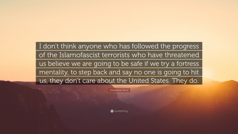 Christopher Bond Quote: “I don’t think anyone who has followed the progress of the Islamofascist terrorists who have threatened us believe we are going to be safe if we try a fortress mentality, to step back and say no one is going to hit us, they don’t care about the United States. They do.”