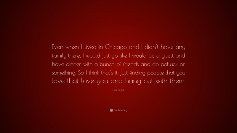 Kate Walsh Quote: “Even when I lived in Chicago and I didn’t have any family there, I would just go like I would be a guest and have dinner with a bunch of friends and do potluck or something. So I think that’s it, just finding people that you love that love you and hang out with them.”
