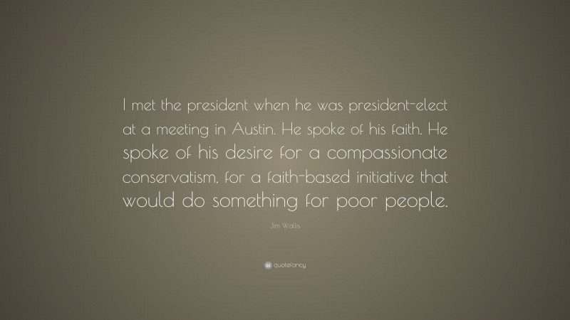 Jim Wallis Quote: “I met the president when he was president-elect at a meeting in Austin. He spoke of his faith. He spoke of his desire for a compassionate conservatism, for a faith-based initiative that would do something for poor people.”