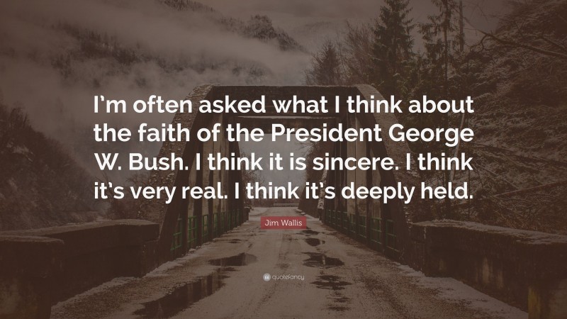 Jim Wallis Quote: “I’m often asked what I think about the faith of the President George W. Bush. I think it is sincere. I think it’s very real. I think it’s deeply held.”