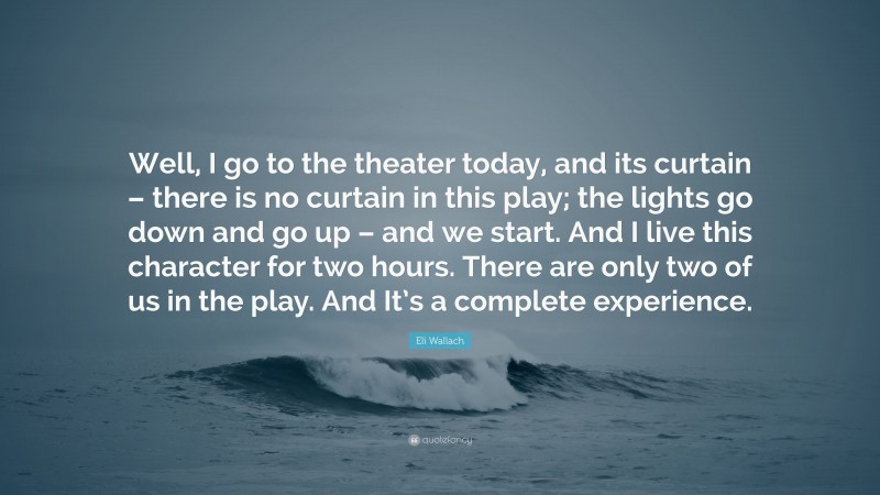Eli Wallach Quote: “Well, I go to the theater today, and its curtain – there is no curtain in this play; the lights go down and go up – and we start. And I live this character for two hours. There are only two of us in the play. And It’s a complete experience.”