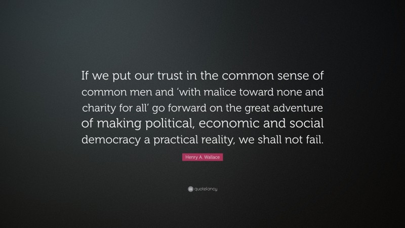 Henry A. Wallace Quote: “If we put our trust in the common sense of common men and ‘with malice toward none and charity for all’ go forward on the great adventure of making political, economic and social democracy a practical reality, we shall not fail.”
