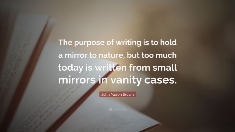 John Mason Brown Quote: “The purpose of writing is to hold a mirror to nature, but too much today is written from small mirrors in vanity cases.”