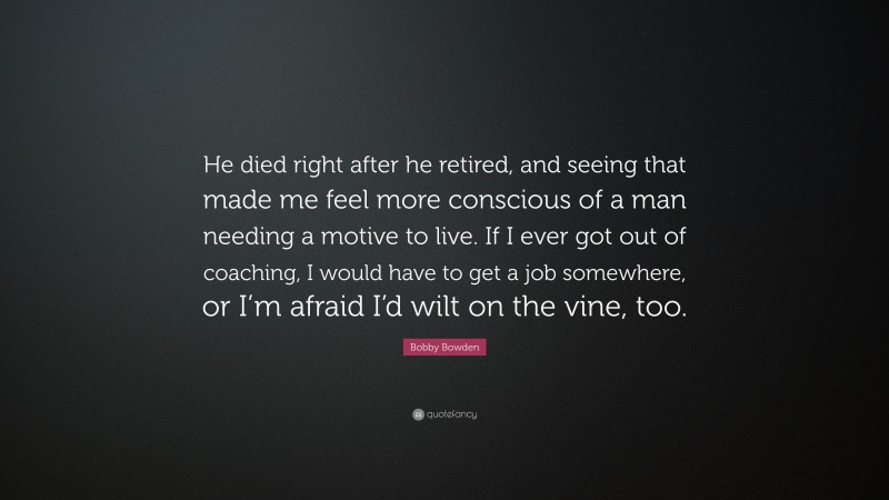 Bobby Bowden Quote: “He died right after he retired, and seeing that made me feel more conscious of a man needing a motive to live. If I ever got out of coaching, I would have to get a job somewhere, or I’m afraid I’d wilt on the vine, too.”