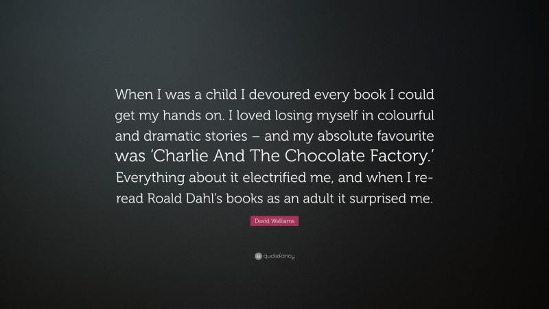 David Walliams Quote: “When I was a child I devoured every book I could get my hands on. I loved losing myself in colourful and dramatic stories – and my absolute favourite was ‘Charlie And The Chocolate Factory.’ Everything about it electrified me, and when I re-read Roald Dahl’s books as an adult it surprised me.”