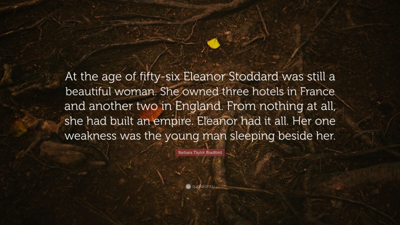 Barbara Taylor Bradford Quote: “At the age of fifty-six Eleanor Stoddard was still a beautiful woman. She owned three hotels in France and another two in England. From nothing at all, she had built an empire. Eleanor had it all. Her one weakness was the young man sleeping beside her.”