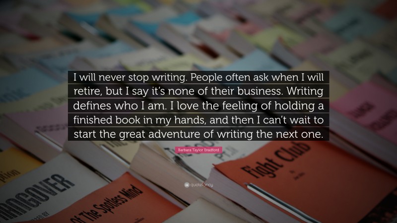 Barbara Taylor Bradford Quote: “I will never stop writing. People often ask when I will retire, but I say it’s none of their business. Writing defines who I am. I love the feeling of holding a finished book in my hands, and then I can’t wait to start the great adventure of writing the next one.”