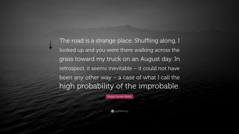 Robert James Waller Quote: “The road is a strange place. Shuffling along, I looked up and you were there walking across the grass toward my truck on an August day. In retrospect, it seems inevitable – it could not have been any other way – a case of what I call the high probability of the improbable.”