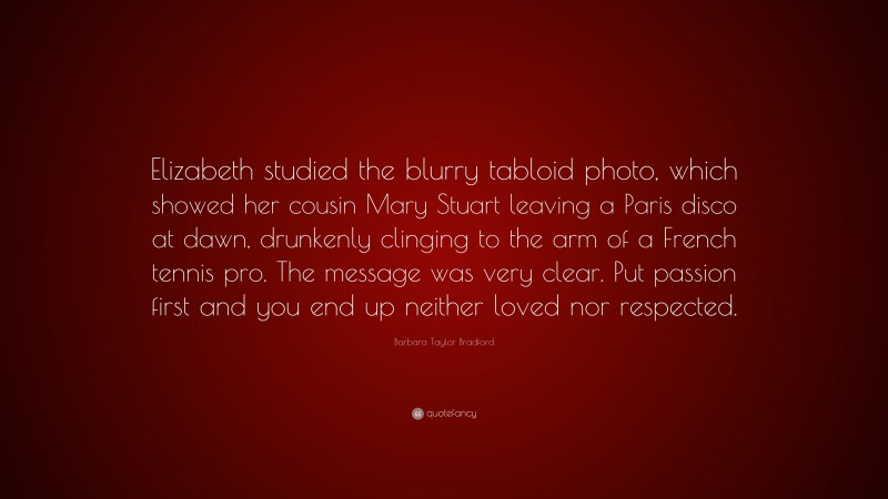 Barbara Taylor Bradford Quote: “Elizabeth studied the blurry tabloid photo, which showed her cousin Mary Stuart leaving a Paris disco at dawn, drunkenly clinging to the arm of a French tennis pro. The message was very clear. Put passion first and you end up neither loved nor respected.”