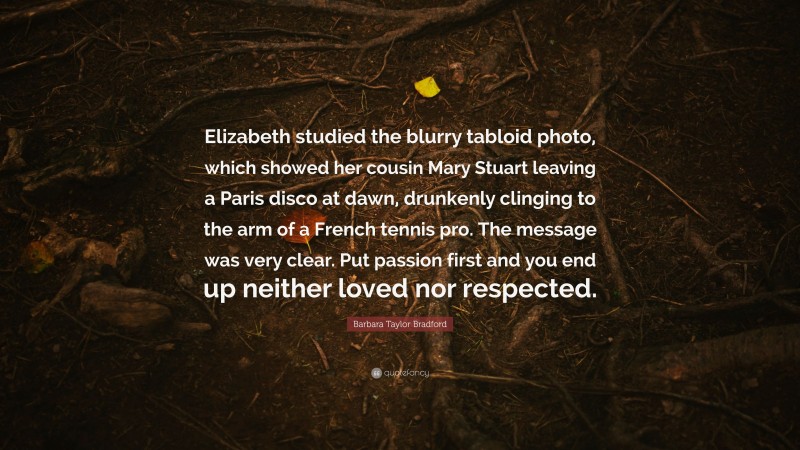 Barbara Taylor Bradford Quote: “Elizabeth studied the blurry tabloid photo, which showed her cousin Mary Stuart leaving a Paris disco at dawn, drunkenly clinging to the arm of a French tennis pro. The message was very clear. Put passion first and you end up neither loved nor respected.”