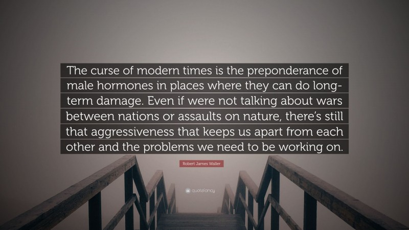 Robert James Waller Quote: “The curse of modern times is the preponderance of male hormones in places where they can do long-term damage. Even if were not talking about wars between nations or assaults on nature, there’s still that aggressiveness that keeps us apart from each other and the problems we need to be working on.”