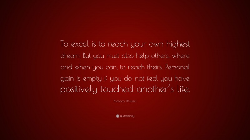 Barbara Walters Quote: “To excel is to reach your own highest dream. But you must also help others, where and when you can, to reach theirs. Personal gain is empty if you do not feel you have positively touched another’s life.”