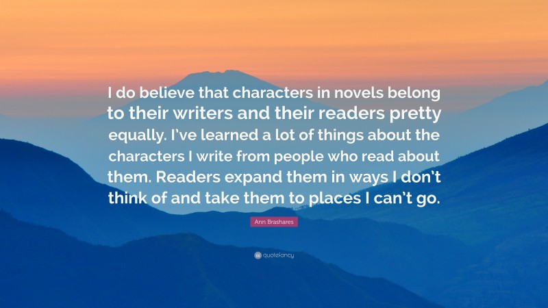 Ann Brashares Quote: “I do believe that characters in novels belong to their writers and their readers pretty equally. I’ve learned a lot of things about the characters I write from people who read about them. Readers expand them in ways I don’t think of and take them to places I can’t go.”