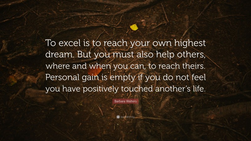 Barbara Walters Quote: “To excel is to reach your own highest dream. But you must also help others, where and when you can, to reach theirs. Personal gain is empty if you do not feel you have positively touched another’s life.”