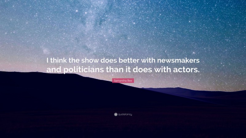 Samantha Bee Quote: “I think the show does better with newsmakers and politicians than it does with actors.”