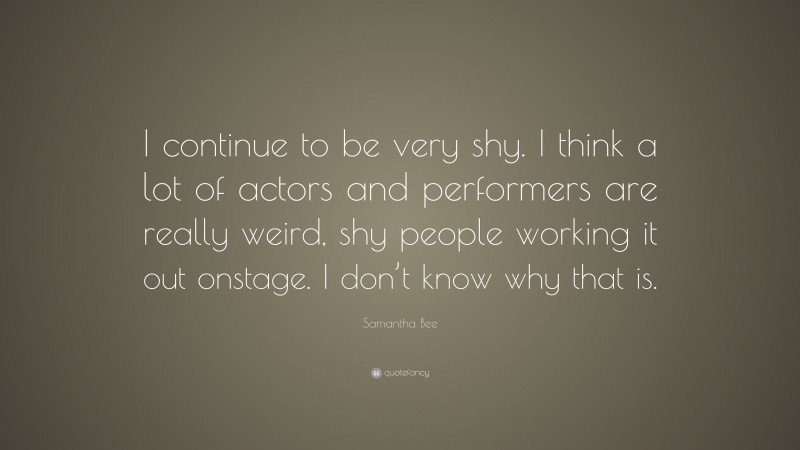 Samantha Bee Quote: “I continue to be very shy. I think a lot of actors and performers are really weird, shy people working it out onstage. I don’t know why that is.”