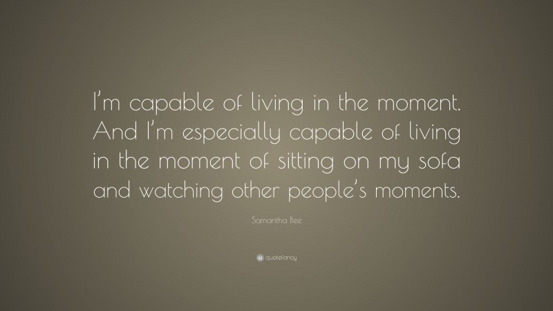 Samantha Bee Quote: “I’m capable of living in the moment. And I’m especially capable of living in the moment of sitting on my sofa and watching other people’s moments.”