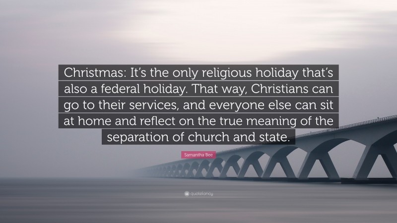 Samantha Bee Quote: “Christmas: It’s the only religious holiday that’s also a federal holiday. That way, Christians can go to their services, and everyone else can sit at home and reflect on the true meaning of the separation of church and state.”