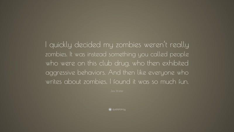 Jess Walter Quote: “I quickly decided my zombies weren’t really zombies. It was instead something you called people who were on this club drug, who then exhibited aggressive behaviors. And then like everyone who writes about zombies, I found it was so much fun.”