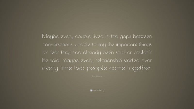 Jess Walter Quote: “Maybe every couple lived in the gaps between conversations, unable to say the important things for fear they had already been said, or couldn’t be said; maybe every relationship started over every time two people came together.”