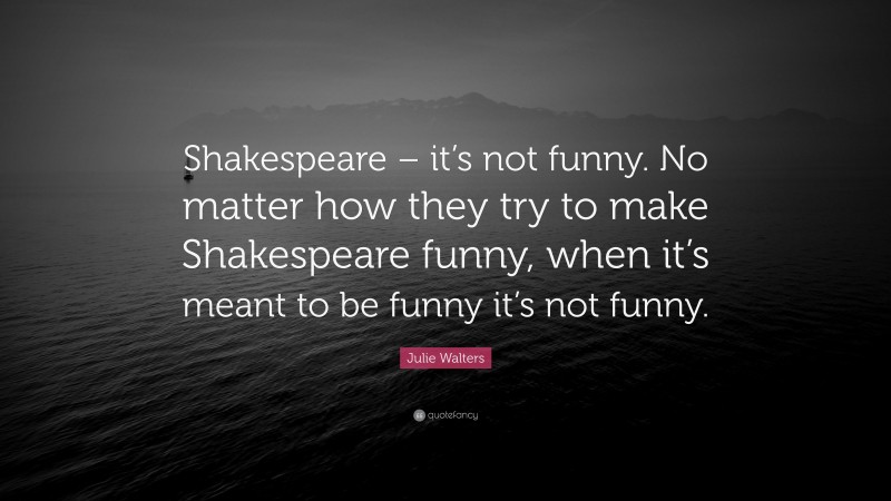 Julie Walters Quote: “Shakespeare – it’s not funny. No matter how they try to make Shakespeare funny, when it’s meant to be funny it’s not funny.”