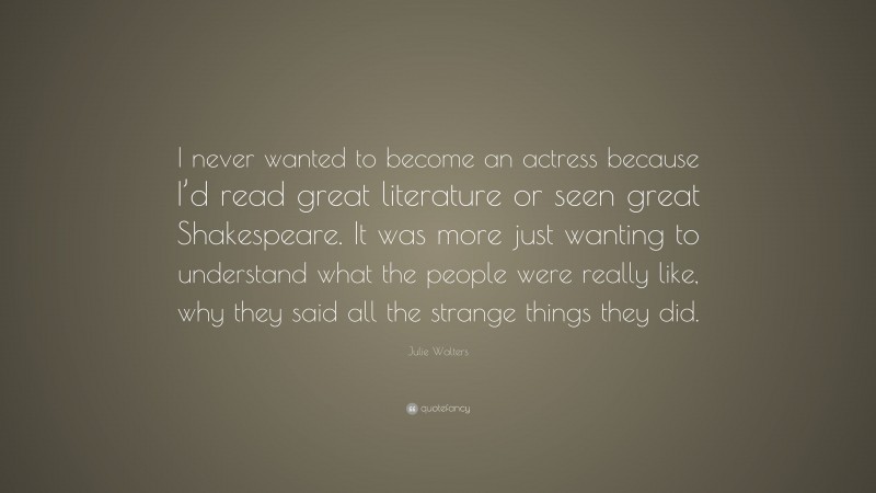 Julie Walters Quote: “I never wanted to become an actress because I’d read great literature or seen great Shakespeare. It was more just wanting to understand what the people were really like, why they said all the strange things they did.”