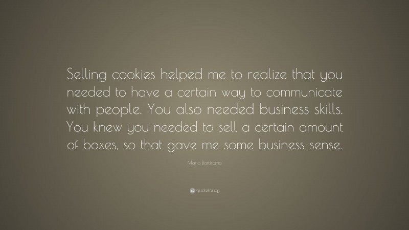 Maria Bartiromo Quote: “Selling cookies helped me to realize that you needed to have a certain way to communicate with people. You also needed business skills. You knew you needed to sell a certain amount of boxes, so that gave me some business sense.”